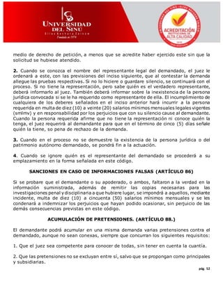 pág. 52
medio de derecho de petición, a menos que se acredite haber ejercido este sin que la
solicitud se hubiese atendido.
2. Cuando se conozca el nombre del representante legal del demandado, el juez le
ordenará a este, con las previsiones del inciso siguiente, que al contestar la demanda
allegue las pruebas respectivas. Si no lo hiciere o guardare silencio, se continuará con el
proceso. Si no tiene la representación, pero sabe quién es el verdadero representante,
deberá informarlo al juez. También deberá informar sobre la inexistencia de la persona
jurídica convocada si se le ha requerido como representante de ella. El incumplimiento de
cualquiera de los deberes señalados en el inciso anterior hará incurrir a la persona
requerida en multa de diez (10) a veinte (20) salarios mínimos mensuales legales vigentes
(smlmv) y en responsabilidad por los perjuicios que con su silencio cause al demandante.
Cuando la persona requerida afirme que no tiene la representación ni conoce quién la
tenga, el juez requerirá al demandante para que en el término de cinco (5) días señale
quién la tiene, so pena de rechazo de la demanda.
3. Cuando en el proceso no se demuestre la existencia de la persona jurídica o del
patrimonio autónomo demandado, se pondrá fin a la actuación.
4. Cuando se ignore quién es el representante del demandado se procederá a su
emplazamiento en la forma señalada en este código.
SANCIONES EN CASO DE INFORMACIONES FALSAS (ARTÍCULO 86)
Si se probare que el demandante o su apoderado, o ambos, faltaron a la verdad en la
información suministrada, además de remitir las copias necesarias para las
investigaciones penal y disciplinaria a que hubiere lugar, se impondrá a aquellos, mediante
incidente, multa de diez (10) a cincuenta (50) salarios mínimos mensuales y se les
condenará a indemnizar los perjuicios que hayan podido ocasionar, sin perjuicio de las
demás consecuencias previstas en este código.
ACUMULACIÓN DE PRETENSIONES. (ARTÍCULO 88.)
El demandante podrá acumular en una misma demanda varias pretensiones contra el
demandado, aunque no sean conexas, siempre que concurran los siguientes requisitos:
1. Que el juez sea competente para conocer de todas, sin tener en cuenta la cuantía.
2. Que las pretensiones no se excluyan entre sí, salvo que se propongan como principales
y subsidiarias.
 