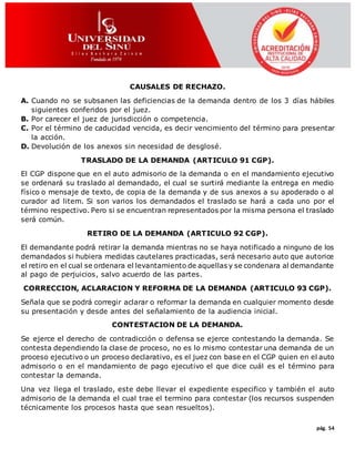 pág. 54
CAUSALES DE RECHAZO.
A. Cuando no se subsanen las deficiencias de la demanda dentro de los 3 días hábiles
siguientes conferidos por el juez.
B. Por carecer el juez de jurisdicción o competencia.
C. Por el término de caducidad vencida, es decir vencimiento del término para presentar
la acción.
D. Devolución de los anexos sin necesidad de desglosé.
TRASLADO DE LA DEMANDA (ARTICULO 91 CGP).
El CGP dispone que en el auto admisorio de la demanda o en el mandamiento ejecutivo
se ordenará su traslado al demandado, el cual se surtirá mediante la entrega en medio
físico o mensaje de texto, de copia de la demanda y de sus anexos a su apoderado o al
curador ad litem. Si son varios los demandados el traslado se hará a cada uno por el
término respectivo. Pero si se encuentran representados por la misma persona el traslado
será común.
RETIRO DE LA DEMANDA (ARTICULO 92 CGP).
El demandante podrá retirar la demanda mientras no se haya notificado a ninguno de los
demandados si hubiera medidas cautelares practicadas, será necesario auto que autorice
el retiro en el cual se ordenara el levantamiento de aquellas y se condenara al demandante
al pago de perjuicios, salvo acuerdo de las partes.
CORRECCION, ACLARACION Y REFORMA DE LA DEMANDA (ARTICULO 93 CGP).
Señala que se podrá corregir aclarar o reformar la demanda en cualquier momento desde
su presentación y desde antes del señalamiento de la audiencia inicial.
CONTESTACION DE LA DEMANDA.
Se ejerce el derecho de contradicción o defensa se ejerce contestando la demanda. Se
contesta dependiendo la clase de proceso, no es lo mismo contestar una demanda de un
proceso ejecutivo o un proceso declarativo, es el juez con base en el CGP quien en el auto
admisorio o en el mandamiento de pago ejecutivo el que dice cuál es el término para
contestar la demanda.
Una vez llega el traslado, este debe llevar el expediente especifico y también el auto
admisorio de la demanda el cual trae el termino para contestar (los recursos suspenden
técnicamente los procesos hasta que sean resueltos).
 