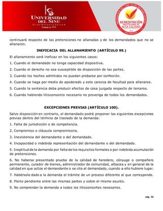 pág. 56
continuará respecto de las pretensiones no allanadas y de los demandados que no se
allanaron.
INEFICACIA DEL ALLANAMIENTO (ARTÍCULO 99.)
El allanamiento será ineficaz en los siguientes casos:
1. Cuando el demandado no tenga capacidad dispositiva.
2. Cuando el derecho no sea susceptible de disposición de las partes.
3. Cuando los hechos admitidos no puedan probarse por confesión.
4. Cuando se haga por medio de apoderado y este carezca de facultad para allanarse.
5. Cuando la sentencia deba producir efectos de cosa juzgada respecto de terceros.
6. Cuando habiendo litisconsorcio necesario no provenga de todos los demandados.
EXCEPCIONES PREVIAS (ARTÍCULO 100).
Salvo disposición en contrario, el demandado podrá proponer las siguientes excepciones
previas dentro del término de traslado de la demanda:
1. Falta de jurisdicción o de competencia.
2. Compromiso o cláusula compromisoria.
3. Inexistencia del demandante o del demandado.
4. Incapacidad o indebida representación del demandante o del demandado.
5. Ineptitud de la demanda por falta de los requisitos formales o por indebida acumulación
de pretensiones.
6. No haberse presentado prueba de la calidad de heredero, cónyuge o compañero
permanente, curador de bienes, administrador de comunidad, albacea y en general de la
calidad en que actúe el demandante o se cite al demandado, cuando a ello hubiere lugar.
7. Habérsele dado a la demanda el trámite de un proceso diferente al que corresponde.
8. Pleito pendiente entre las mismas partes y sobre el mismo asunto.
9. No comprender la demanda a todos los litisconsortes necesarios.
 