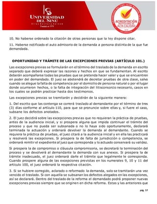 pág. 57
10. No haberse ordenado la citación de otras personas que la ley dispone citar.
11. Haberse notificado el auto admisorio de la demanda a persona distinta de la que fue
demandada.
OPORTUNIDAD Y TRÁMITE DE LAS EXCEPCIONES PREVIAS (ARTÍCULO 101.)
Las excepciones previas se formularán en el término del traslado de la demanda en escrito
separado que deberá expresar las razones y hechos en que se fundamentan. Al escrito
deberán acompañarse todas las pruebas que se pretenda hacer valer y que se encuentren
en poder del demandado. El juez se abstendrá de decretar pruebas de otra clase, salvo
cuando se alegue la falta de competencia por el domicilio de persona natural o por el lugar
donde ocurrieron hechos, o la falta de integración del litisconsorcio necesario, casos en
los cuales se podrán practicar hasta dos testimonios.
Las excepciones previas se tramitarán y decidirán de la siguiente manera:
1. Del escrito que las contenga se correrá traslado al demandante por el término de tres
(3) días conforme al artículo 110, para que se pronuncie sobre ellas y, si fuere el caso,
subsane los defectos anotados.
2. El juez decidirá sobre las excepciones previas que no requieran la práctica de pruebas,
antes de la audiencia inicial, y si prospera alguna que impida continuar el trámite del
proceso y que no pueda ser subsanada o no lo haya sido oportunamente, declarará
terminada la actuación y ordenará devolver la demanda al demandante. Cuando se
requiera la práctica de pruebas, el juez citará a la audiencia inicial y en ella las practicará
y resolverá las excepciones. Si prospera la de falta de jurisdicción o competencia, se
ordenará remitir el expediente al juez que corresponda y lo actuado conservará su validez.
Si prospera la de compromiso o cláusula compromisoria, se decretará la terminación del
proceso y se devolverá al demandante la demanda con sus anexos. Si prospera la de
trámite inadecuado, el juez ordenará darle el trámite que legalmente le corresponda.
Cuando prospere alguna de las excepciones previstas en los numerales 9, 10 y 11 del
artículo 100, el juez ordenará la respectiva citación.
3. Si se hubiere corregido, aclarado o reformado la demanda, solo se tramitarán una vez
vencido el traslado. Si con aquella se subsanan los defectos alegados en las excepciones,
así se declarará. Dentro del traslado de la reforma el demandado podrá proponer nuevas
excepciones previas siempre que se originen en dicha reforma. Estas y las anteriores que
 