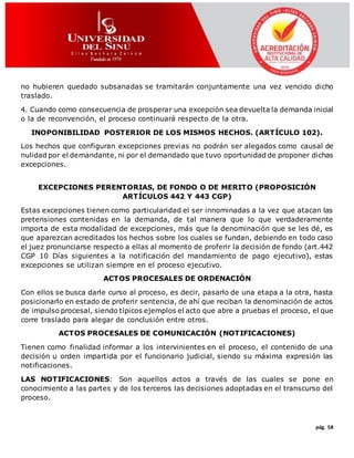 pág. 58
no hubieren quedado subsanadas se tramitarán conjuntamente una vez vencido dicho
traslado.
4. Cuando como consecuencia de prosperar una excepción sea devuelta la demanda inicial
o la de reconvención, el proceso continuará respecto de la otra.
INOPONIBILIDAD POSTERIOR DE LOS MISMOS HECHOS. (ARTÍCULO 102).
Los hechos que configuran excepciones previas no podrán ser alegados como causal de
nulidad por el demandante, ni por el demandado que tuvo oportunidad de proponer dichas
excepciones.
EXCEPCIONES PERENTORIAS, DE FONDO O DE MERITO (PROPOSICIÓN
ARTÍCULOS 442 Y 443 CGP)
Estas excepciones tienen como particularidad el ser innominadas a la vez que atacan las
pretensiones contenidas en la demanda, de tal manera que lo que verdaderamente
importa de esta modalidad de excepciones, más que la denominación que se les dé, es
que aparezcan acreditados los hechos sobre los cuales se fundan, debiendo en todo caso
el juez pronunciarse respecto a ellas al momento de proferir la decisión de fondo (art.442
CGP 10 Días siguientes a la notificación del mandamiento de pago ejecutivo), estas
excepciones se utilizan siempre en el proceso ejecutivo.
ACTOS PROCESALES DE ORDENACIÓN
Con ellos se busca darle curso al proceso, es decir, pasarlo de una etapa a la otra, hasta
posicionarlo en estado de proferir sentencia, de ahí que reciban la denominación de actos
de impulso procesal, siendo típicos ejemplos el acto que abre a pruebas el proceso, el que
corre traslado para alegar de conclusión entre otros.
ACTOS PROCESALES DE COMUNICACIÓN (NOTIFICACIONES)
Tienen como finalidad informar a los intervinientes en el proceso, el contenido de una
decisión u orden impartida por el funcionario judicial, siendo su máxima expresión las
notificaciones.
LAS NOTIFICACIONES: Son aquellos actos a través de las cuales se pone en
conocimiento a las partes y de los terceros las decisiones adoptadas en el transcurso del
proceso.
 