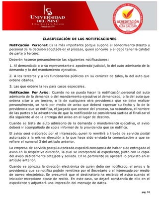 pág. 59
CLASIFICACIÓN DE LAS NOTIFICACIONES
Notificación Personal: Es la más importante porque supone el conocimiento directo y
personal de la decisión adoptada en el proceso, quien concurre a él debe tener la calidad
de parte o tercero.
Deberán hacerse personalmente las siguientes notificaciones:
1. Al demandado o a su representante o apoderado judicial, la del auto admisorio de la
demanda y la del mandamiento ejecutivo.
2. A los terceros y a los funcionarios públicos en su carácter de tales, la del auto que
ordene citarlos.
3. Las que ordene la ley para casos especiales.
Notificación Por Aviso: Cuando no se pueda hacer la notificación personal del auto
admisorio de la demanda o del mandamiento ejecutivo al demandado, o la del auto que
ordena citar a un tercero, o la de cualquiera otra providencia que se debe realizar
personalmente, se hará por medio de aviso que deberá expresar su fecha y la de la
providencia que se notifica, el juzgado que conoce del proceso, su naturaleza, el nombre
de las partes y la advertencia de que la notificación se considerará surtida al finali zar el
día siguiente al de la entrega del aviso en el lugar de destino.
Cuando se trate de auto admisorio de la demanda o mandamiento ejecutivo, el aviso
deberá ir acompañado de copia informal de la providencia que se notifica.
El aviso será elaborado por el interesado, quien lo remitirá a través de servicio postal
autorizado a la misma dirección a la que haya sido enviada la comunicación a que se
refiere el numeral 3 del artículo anterior.
La empresa de servicio postal autorizado expedirá constancia de haber sido entregado el
aviso en la respectiva dirección, la cual se incorporará al expediente, junto con la copia
del aviso debidamente cotejada y sellada. En lo pertinente se aplicará lo previsto en el
artículo anterior.
Cuando se conozca la dirección electrónica de quien deba ser notificado, el aviso y la
providencia que se notifica podrán remitirse por el Secretario o el interesado por medio
de correo electrónico. Se presumirá que el destinatario ha recibido el aviso cuando el
iniciador recepcione acuse de recibo. En este caso, se dejará constancia de ello en el
expediente y adjuntará una impresión del mensaje de datos.
 