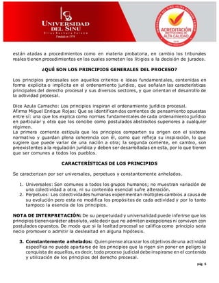 pág. 6
están atadas a procedimientos como en materia probatoria, en cambio los tribunales
reales tienen procedimientos en los cuales someten los litigios a la decisión de jurados.
¿QUÉ SON LOS PRINCIPIOS GENERALES DEL PROCESO?
Los principios procesales son aquellos criterios o ideas fundamentales, contenidas en
forma explícita o implícita en el ordenamiento jurídico, que señalan las características
principales del derecho procesal y sus diversos sectores, y que orientan el desarrollo de
la actividad procesal.
Dice Azula Camacho: Los principios inspiran el ordenamiento jurídico procesal.
Afirma Miguel Enrique Rojas: Que se identifican dos corrientes de pensamiento opuestas
entre sí: una que los explica como normas fundamentales de cada ordenamiento jurídico
en particular y otra que los concibe como postulados abstractos superiores a cualquier
régimen.
La primera corriente estipula que los principios comparten su origen con el sistema
normativo y guardan plena coherencia con él, como que refleja su inspiración, lo que
sugiere que puede variar de una nación a otra; la segunda corriente, en cambio, son
preexistentes a la regulación jurídica y deben ser desarrolladas en esta, por lo que tienen
que ser comunes a todos los pueblos.
CARACTERÍSTICAS DE LOS PRINCIPIOS
Se caracterizan por ser universales, perpetuos y constantemente anhelados.
1. Universales: Son comunes a todos los grupos humanos; no muestran variación de
una colectividad a otra, ni su contenido esencial sufre alteración.
2. Perpetuos: Las colectividades humanas experimentan múltiples cambios a causa de
su evolución pero esta no modifica los propósitos de cada actividad y por lo tanto
tampoco la esencia de los principios.
NOTA DE INTERPRETACIÓN: De su perpetuidad y universalidad puede inferirse que los
principios tienen carácter absoluto, vale decir que no admiten excepciones ni conviven con
postulados opuestos. De modo que si la lealtad procesal se califica como principio sería
necio promover o admitir la deslealtad en alguna hipótesis.
3. Constantemente anhelados: Quien piense alcanzar los objetivos de una actividad
específica no puede apartarse de los principios que la rigen sin poner en peligro la
conquista de aquellos, es decir, todo proceso judicial debe inspirarse en el contenido
y utilización de los principios del derecho procesal.
 