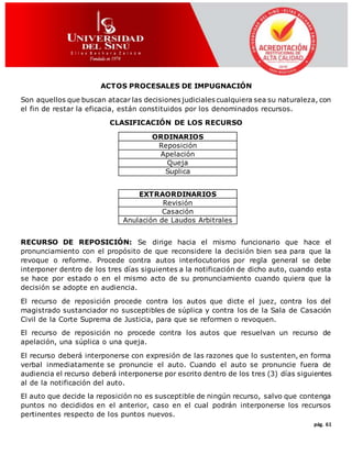 pág. 61
ACTOS PROCESALES DE IMPUGNACIÓN
Son aquellos que buscan atacar las decisiones judiciales cualquiera sea su naturaleza, con
el fin de restar la eficacia, están constituidos por los denominados recursos.
CLASIFICACIÓN DE LOS RECURSO
ORDINARIOS
Reposición
Apelación
Queja
Suplica
EXTRAORDINARIOS
Revisión
Casación
Anulación de Laudos Arbitrales
RECURSO DE REPOSICIÓN: Se dirige hacia el mismo funcionario que hace el
pronunciamiento con el propósito de que reconsidere la decisión bien sea para que la
revoque o reforme. Procede contra autos interlocutorios por regla general se debe
interponer dentro de los tres días siguientes a la notificación de dicho auto, cuando esta
se hace por estado o en el mismo acto de su pronunciamiento cuando quiera que la
decisión se adopte en audiencia.
El recurso de reposición procede contra los autos que dicte el juez, contra los del
magistrado sustanciador no susceptibles de súplica y contra los de la Sala de Casación
Civil de la Corte Suprema de Justicia, para que se reformen o revoquen.
El recurso de reposición no procede contra los autos que resuelvan un recurso de
apelación, una súplica o una queja.
El recurso deberá interponerse con expresión de las razones que lo sustenten, en forma
verbal inmediatamente se pronuncie el auto. Cuando el auto se pronuncie fuera de
audiencia el recurso deberá interponerse por escrito dentro de los tres (3) días siguientes
al de la notificación del auto.
El auto que decide la reposición no es susceptible de ningún recurso, salvo que contenga
puntos no decididos en el anterior, caso en el cual podrán interponerse los recursos
pertinentes respecto de los puntos nuevos.
 