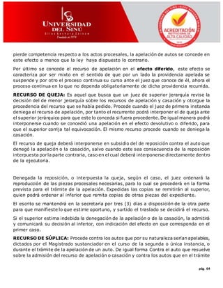 pág. 64
pierde competencia respecto a los actos procesales, la apelación de autos se concede en
este efecto a menos que la ley haya dispuesto lo contrario.
Por último se concede el recurso de apelación en el efecto diferido, este efecto se
caracteriza por ser mixto en el sentido de que por un lado la providencia apelada se
suspende y por otro el proceso continua su curso ante el juez que conoce de él, ahora el
proceso continua en lo que no dependa obligatoriamente de dicha providencia recurrida.
RECURSO DE QUEJA: Es aquel que busca que un juez de superior jerarquía revise la
decisión del de menor jerarquía sobre los recursos de apelación y casación y otorgue la
procedencia del recurso que se había pedido. Procede cuando el juez de primera instancia
deniega el recurso de apelación, por tanto el recurrente podrá interponer el de queja ante
el superior jerárquico para que este lo conceda si fuera procedente. De igual manera podrá
interponerse cuando se concedió una apelación en el efecto devolutivo o diferido, para
que el superior corrija tal equivocación. El mismo recurso procede cuando se deniega la
casación.
El recurso de queja deberá interponerse en subsidio del de reposición contra el auto que
denegó la apelación o la casación, salvo cuando este sea consecuencia de la reposición
interpuesta porla parte contraria, caso en el cual deberá interponerse directamente dentro
de la ejecutoria.
Denegada la reposición, o interpuesta la queja, según el caso, el juez ordenará la
reproducción de las piezas procesales necesarias, para lo cual se procederá en la forma
prevista para el trámite de la apelación. Expedidas las copias se remitirán al superior,
quien podrá ordenar al inferior que remita copias de otras piezas del expediente.
El escrito se mantendrá en la secretaría por tres (3) días a disposición de la otra parte
para que manifieste lo que estime oportuno, y surtido el traslado se decidirá el recurso.
Si el superior estima indebida la denegación de la apelación o de la casación, la admitirá
y comunicará su decisión al inferior, con indicación del efecto en que corresponda en el
primer caso.
RECURSO DE SÚPLICA: Procede contra los autos que por su naturaleza serían apelables,
dictados por el Magistrado sustanciador en el curso de la segunda o única instancia, o
durante el trámite de la apelación de un auto. De igual forma Contra el auto que resuelve
sobre la admisión del recurso de apelación o casación y contra los autos que en el trámite
 