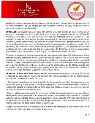 pág. 68
directa, el cargo se circunscribirá a la cuestión jurídica sin comprender ni extenderse a la
materia probatoria. b) Los cargos por las causales tercera y cuarta, no podrán recaer
sobre apreciaciones probatorias.
CAUSALES: La causal básica de casación será la violación directa en la sentencia de un
precepto constitucional o de cualquiera otra norma de derecho sustancial. SEGÚN EL
ARTICULO 336 del C.G.P: Son causales del recurso extraordinario de casación: 1. La
violación directa de una norma jurídica sustancial. 2. La violación indirecta de la ley
sustancial, como consecuencia de error de derecho derivado del desconocimiento de una
norma probatoria, o por error de hecho manifiesto y trascendente en la apreciación de la
demanda, de su contestación, o de una determinada prueba. 3. No estar la sentencia en
consonancia con los hechos, con las pretensiones de la demanda, o con las excepciones
propuestas por el demandado o que el juez ha debido reconocer de oficio.
Contener la sentencia decisiones que hagan más gravosa la situación del apelante único.
Haberse dictado sentencia en un juicio viciado de algunas de las causales de nulidad
consagradas en la ley, a menos que tales vicios hubieren sido saneados. La Corte no podrá
tener en cuenta causales de casación distintas de las que han sido expresamente alegadas
por el demandante. Sin embargo, podrá casar la sentencia, aún de oficio, cuando sea
ostensible que la misma compromete gravemente el orden o el patrimonio público, o
atenta contra los derechos y garantías constitucionales.
TRAMITE DE LA CASACION Según Hernán Fabio López Blanco para que se le dé trámite
al recurso de casación es necesario cumplir con los requisitos previos de legitimación,
oportunidad y procedencia del recurso.
• Recibido el expediente se dará traslado de la demanda por diez días comunes a los
opositores para que presenten la respectiva respuesta. Expirado el término del traslado el
expediente pasará al magistrado ponente para que elabore el proyecto de sentencia en
un término perentorio de veinte días.
• Una vez elaborado el proyecto de sentencia, la Sala fijará audiencia, siempre que alguna
de las partes lo haya solicitado antes del vencimiento del traslado de la demanda. En dicha
audiencia el magistrado ponente podrá promover la conciliación entre las partes, pero si
ésta fracasa se aplicará lo previsto sobre alegaciones en el trámite de la apelación. En la
misma audiencia la Sala podrá dictar la sentencia.
• Registrado el proyecto o celebrada la audiencia, se procederá a dictar sentencia en el
término perentorio de los veinte días siguientes
 