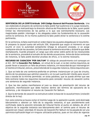 pág. 69
SENTENCIA DE LA CORTE Artículo 349 Código General del Proceso Sentencia. Una
vez elaborado el proyecto de sentencia la Sala podrá fijar audiencia si lo juzga necesario.
La audiencia se realizará bajo la dirección efectiva del Presidente de la Sala, quien podrá
limitar las intervenciones de las partes a lo que sea estrictamente necesario. Los
magistrados podrán interrogar a los abogados sobre los fundamentos de la acusación
contra la sentencia. En la misma audiencia la Sala podrá dictar la sentencia si lo estima
pertinente.
En la sentencia, la Sala examinará en orden lógico las causales alegadas por el recurrente.
Si prospera la causal cuarta del artículo 336, dispondrá que según el momento en que
ocurrió el vicio la autoridad competente rehaga la actuación anulada; si se acoge
cualquiera otra de las causales, la Corte casará la sentencia recurrida y dictará la que debe
reemplazarla. Cuando prospere un cargo que sólo verse sobre parte de las resoluciones
de la sentencia, procederá el estudio de las demás acusaciones. Antes de dictar sentencia
de instancia, la Sala podrá decretar pruebas de oficio, si lo estima necesario.
RECURSO DE CASACION ‘PER SALTUM’ El código de procedimiento civil consagro en
el Art: 367 la Casación Per Saltum, en virtud de la cual, si se dan ciertos requisitos, se
puede llevar a casación un fallo de primera instancia, sin necesidad de que intervenga en
el tramite el tribunal, esto es, prescindiendo de la segunda instancia. Estos requisitos son:
1. Que se trate de una sentencia proferida en primera instancia por un juez de circuito,
dentro de los procesos que admiten casación y en la cual cuantía del interés para recurrir
sea o exceda de la mínima permitida: en otras palabras, que se pueda afirmar que ese
fallo contiene todos los requisitos necesarios para conceder recurso de casación contra
una sentencia de segunda instancia.
2. Que las dos partes manifestaron al juez su deseo de prescripción del recurso de
apelación, manifestación que debe hacerse dentro del término de ejecutoria de la
sentencia, y de interponer el recurso de Casación Per Saltum.
3. Que la demanda de casación se estructure sobre la base de la causal primera (violación
directa de la ley)
Con este sistema se busca evitar el tramite luego de la apelación cuando está destinada
básicamente a obtener un fallo de la segunda instancia, el que posiblemente será
confirmado dada la posición reiterada del tribunal frente al punto en debate, de ahí el
objetivo de la segunda instancia sea básicamente abrir el camino para el recurso de
casación con mayor celeridad. El recurso de Casación Per Saltum no ha pasado de ser una
optimista tipificación legal sin ninguna utilización práctica, pues en los años de vigencia
 