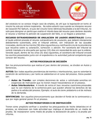 pág. 70
del estatuto no se conoce ningún caso de empleo, de ahí que la legislación en torno al
mismo ha sido por entero inoperante. No sobra advertir que cuando se interpone recurso
de Casación Per Saltum, el juez del circuito tiene idénticas facultades a la del tribunal, no
solo para designar un perito que evalúe el interés base del recurso para declarar desierto
el recurso y tramitar la petición de suspensión del fallo, si se llegara a presentar.
RECURSO EXTRAORDINARIO DE ANULACION DE LAUDOS ARBRITRALES: Contra
el laudo arbitral procede el recurso extraordinario de anulación, que deberá interponerse
debidamente sustentado, ante el tribunal arbitral, con indicación de las causales
invocadas, dentro de los treinta (30) días siguientes a su notificación o la de la providencia
que resuelva sobre su aclaración, corrección o adición. Por secretaría del tribunal se
correrá traslado a la otra parte por quince (15) días sin necesidad de auto que lo ordene.
Vencido aquél, dentro de los cinco (5) días siguientes, el secretario del tribunal enviará
los escritos presentados junto con el expediente a la autoridad judicial competente para
conocer del recurso.
ACTOS PROCESALES DE DECISIÓN
Son los pronunciamientos que realiza el juez dentro del proceso, se dividen en Autos y
Sentencias.
AUTOS: Son todas aquellas providencias de tramite o interlocutorias, que no ostentan la
condición de sentencias y por tanto se adelantan en el curso del proceso. Estos pueden
ser:
 Autos de Tramite: son simples decisiones de actos o solicitudes sencillas sin
exigencias de motivación que no tienen mayor trascendencia en el proceso.
 Autos Interlocutorios: A través de estos el Juez resuelve cuestiones procesales
que no son materia de la sentencia pero que pueden afectar los derechos de las
partes o la validez del proceso. Ejemplo: el auto de cierre probatorio o el de rechazo
de la demanda.
SENTENCIAS: Son aquellos pronunciamiento que deciden el fondo de la controversia y
que por regla general ponen fin al proceso.
ACTOS PROBATORIOS O DE INSTRUCCIÓN
Tienen como propósito verificar o acreditar los presupuestos de hecho debatidos en el
proceso, se relacionan con toda actividad que implique el desarrollo de un medio de
prueba. Se incorporaron como medio de prueba la declaración de parte y la prueba por
informe.
 