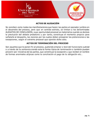 pág. 71
ACTOS DE ALEGACIÓN
Se conciben como todas las manifestaciones que hacen las partes al operador jurídico en
el desarrollo del proceso, pero que en sentido estricto, se limitan a los denominados
ALEGATOS DE CONCLUSIÓN, cuya oportunidad procesal se materializa cuando se declara
la preclusión del debate probatorio y por tanto, constituye el momento propicio para
señalarle al despacho, las razones por las cuales deben prosperar las pretensiones o las
excepciones, según el extremo procesal que ejercite dicho acto.
ACTOS DE TERMINACIÓN DEL PROCESO
Son aquellos que le ponen fin al proceso, pudiendo emanar o bien del funcionario judicial
o a través de la sentencia siendo esta la forma típica de terminación o también pueden
provenir por iniciativa de las partes, que constituye la excepción y que reciben el nombre
de formas anormales atípicas como la conciliación el pago de la obligación etc…
 