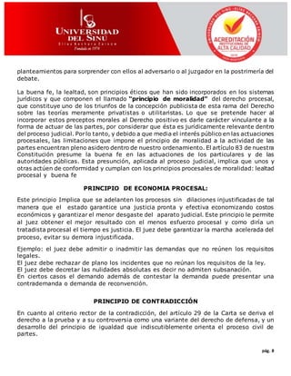 pág. 8
planteamientos para sorprender con ellos al adversario o al juzgador en la postrimería del
debate.
La buena fe, la lealtad, son principios éticos que han sido incorporados en los sistemas
jurídicos y que componen el llamado “principio de moralidad” del derecho procesal,
que constituye uno de los triunfos de la concepción publicista de esta rama del Derecho
sobre las teorías meramente privatistas o utilitaristas. Lo que se pretende hacer al
incorporar estos preceptos morales al Derecho positivo es darle carácter vinculante a la
forma de actuar de las partes, por considerar que ésta es jurídicamente relevante dentro
del proceso judicial. Porlo tanto, y debido a que media el interés público en las actuaciones
procesales, las limitaciones que impone el principio de moralidad a la actividad de las
partes encuentran pleno asidero dentro de nuestro ordenamiento. El artículo 83 de nuestra
Constitución presume la buena fe en las actuaciones de los particulares y de las
autoridades públicas. Esta presunción, aplicada al proceso judicial, implica que unos y
otras actúen de conformidad y cumplan con los principios procesales de moralidad: lealtad
procesal y buena fe
PRINCIPIO DE ECONOMIA PROCESAL:
Este principio Implica que se adelanten los procesos sin dilaciones injustificadas de tal
manera que el estado garantice una justicia pronta y efectiva economizando costos
económicos y garantizar el menor desgaste del aparato judicial. Este principio le permite
al juez obtener el mejor resultado con el menos esfuerzo procesal y como diría un
tratadista procesal el tiempo es justicia. El juez debe garantizar la marcha acelerada del
proceso, evitar su demora injustificada.
Ejemplo: el juez debe admitir o inadmitir las demandas que no reúnen los requisitos
legales.
El juez debe rechazar de plano los incidentes que no reúnan los requisitos de la ley.
El juez debe decretar las nulidades absolutas es decir no admiten subsanación.
En ciertos casos el demando además de contestar la demanda puede presentar una
contrademanda o demanda de reconvención.
PRINCIPIO DE CONTRADICCIÓN
En cuanto al criterio rector de la contradicción, del artículo 29 de la Carta se deriva el
derecho a la prueba y a su controversia como una variante del derecho de defensa, y un
desarrollo del principio de igualdad que indiscutiblemente orienta el proceso civil de
partes.
 