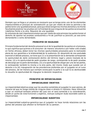 pág. 9
Siempre que se llega a un proceso es necesario que se tenga como uno de los elementos
imprescindibles el principio de contradicción ya que por medio de este se permite a las
partes teneruna igualdad procesal, para que éstas tengan los mismos derechos y la misma
facultad de practicar las pruebas con la finalidad de que ninguna de las partes se encuentre
indefensa frente a la otra. Requiere de una igualdad.
Es entonces de real importancia anotar que por medio de este principio las partes tienen el
derecho de aportar las pruebas conducentes a fin de justificar su posición, ya sea como
demandante o como demandado.
PRINCIPIO DE IGUALDAD
Principio fundamental del derecho procesal es el de la igualdad de las partes en el proceso,
lo que significa que quienes a él concurren de manera voluntaria o por haber sido citados
en forma oficiosa, deben tener las mismas oportunidades procesales para la realización
plena de sus garantías a la bilateralidad de la audiencia. En desarrollo de ese postulado
esencial al debido proceso, se tiene que (1) a la presentación de la demanda corresponde
la oportunidad de darle contestación dentro del término legal y previo traslado de la
misma; (2) a la oportunidad de pedir pruebas de cargo, corresponde la de pedir pruebas
de descargo por la parte demandada; (3) a la oportunidad de alegar por una de las partes,
le corresponde también la misma a la otra parte, del mismo modo que sucede con el
derecho a la (4) impugnación de las providencias proferidas por el juzgador en el curso
del proceso, de tal manera que siempre exista para la parte a la cual le es desfavorable
lo resuelto la oportunidad de impugnar la decisión respectiva.
PRINCIPIO DE IMPARCIALIDAD:
IMPARCIALIDAD OBJETIVA
La imparcialidad objetiva exige que los asuntos sometidos al juzgador le sean ajenos, de
manera tal que no tenga interés de ninguna clase ni directo ni indirecto. Hace referencia
a que un eventual contacto anterior del juez con el caso sometido a su consideración,
desde un punto de vista funcional y orgánico, excluya cualquier duda razonable sobre su
imparcialidad.
IMPARCIALIDAD SUBJETIVA
La imparcialidad subjetiva garantiza que el juzgador no haya tenido relaciones con las
partes del proceso que afecten la formación de su parecer.
 