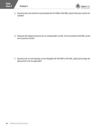 98 8º Básico, Primer Semestre
Unidad 2
Ficha
Clase 5
j.	 El precio de una estufa ha aumentado de $23 000 a $50 000. ¿Qué tanto por ciento ha
subido?
k.	 Después de rebajar el precio de un computador un 8%, me ha costado $230 000. ¿Cuál
era su precio inicial?
l.	 El precio de un microondas se ha rebajado de $54 990 a $43 992. ¿Qué porcentaje de
descuento se le ha aplicado?
CT 8º I SEM 2017.indb 98 20-10-16 17:26
 