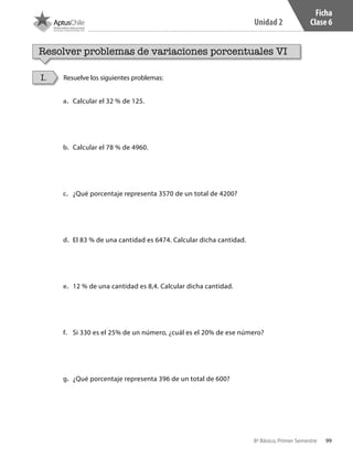 99
Unidad 2
8º Básico, Primer Semestre
Ficha
Clase 6
Resolver problemas de variaciones porcentuales VI
Resuelve los siguientes problemas:I.
a.	 Calcular el 32 % de 125.
b.	 Calcular el 78 % de 4960.
c.	 ¿Qué porcentaje representa 3570 de un total de 4200?
d.	 El 83 % de una cantidad es 6474. Calcular dicha cantidad.
e.	 12 % de una cantidad es 8,4. Calcular dicha cantidad.
f.	 Si 330 es el 25% de un número, ¿cuál es el 20% de ese número?
g.	 ¿Qué porcentaje representa 396 de un total de 600?
CT 8º I SEM 2017.indb 99 20-10-16 17:26
 