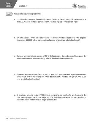 100 8º Básico, Primer Semestre
Unidad 2
Ficha
Clase 6
a.	 La boleta de dos meses de telefonía de una familia es de $45.000, y falta añadir el 19 %
de I.V.A. ¿Cuál es el índice de variación?, ¿cuál es el precio final de la boleta?
b.	 Un reloj valía $32000, pero el dueño de la tienda me lo ha rebajado, y he pagado
finalmente $28800. ¿Qué porcentaje del precio original fue rebajado el reloj?
c.	 Durante un incendio se quemó el 40 % de los árboles de un bosque. Si después del
incendio contamos 4800 árboles, ¿cuántos árboles había al principio?
d.	 El precio de un vestido de fiesta es de $59.900. En la temporada de liquidación se le ha
aplicado un primer descuento del 30% y después se ha vuelto a rebajar un 20%. ¿Cuál
es el precio final del vestido?
e.	 El precio de un auto es de $7.490.000. Al comprarlo me han hecho un descuento del
25%, pero después había que pagar un 17% de impuestos la inscripción. ¿Cuál es el
precio final que he tenido que pagar por el auto?
Resuelve los siguientes problemas:II.
CT 8º I SEM 2017.indb 100 20-10-16 17:26
 