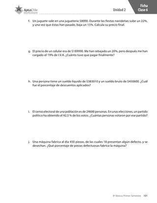 101
Unidad 2
8º Básico, Primer Semestre
Ficha
Clase 6
f.	 Un juguete vale en una juguetería $8000. Durante las fiestas navideñas sube un 22%,
y una vez que éstas han pasado, baja un 15%. Calcula su precio final.
g.	 El precio de un celular era de $189990. Me han rebajado un 20%, pero después me han
cargado el 19% de I.V.A. ¿Cuánto tuve que pagar finalmente?
h.	 Una persona tiene un sueldo líquido de $383010 y un sueldo bruto de $450600. ¿Cuál
fue el porcentaje de descuentos aplicados?
i.	 El censo electoral de una población es de 24600 personas. En unas elecciones, un partido
político ha obtenido el 42,5 % de los votos. ¿Cuántas personas votaron por ese partido?
j.	 Una máquina fabrica al día 450 piezas, de las cuales 18 presentan algún defecto, y se
desechan. ¿Qué porcentaje de piezas defectuosas fabrica la máquina?
CT 8º I SEM 2017.indb 101 20-10-16 17:26
 