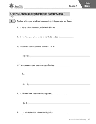 103
Unidad 2
8º Básico, Primer Semestre
Ficha
Clase 7
Operaciones de expresiones algebraicas I
Traduce al lenguaje algebraico o lenguaje cotidiano según sea el caso:I.
a.	 	El doble de un número, aumentado en tres:
b.	 	El cuadrado, de un número aumentado en dos:
c.	 	Un número disminuido en su cuarta parte:
	 x∙(x-1) :
d.	 	La tercera parte de un número cualquiera:
a
2 :
	3(x − 5):
e.	 	El antecesor de un número cualquiera:
	3x+8:
f.	 	 El sucesor de un número cualquiera:
CT 8º I SEM 2017.indb 103 20-10-16 17:26
 