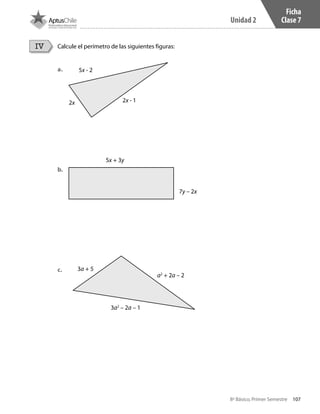 107
Unidad 2
8º Básico, Primer Semestre
Ficha
Clase 7
Calcule el perímetro de las siguientes figuras:IV
a.	
b.	
c.	
5x - 2
5x + 3y
3a + 5
a2
+ 2a – 2
3a2
– 2a – 1
7y – 2x
2x 2x - 1
CT 8º I SEM 2017.indb 107 20-10-16 17:26
 