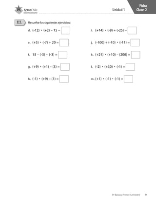 9
Unidad 1
8º Básico, Primer Semestre
Ficha
Clase 2
Resuelve los siguientes ejercicios:III.
d.	 (-12) • (+2) – 15 =
e.	 (+5) • (-7) + 20 =
f.	 15 – (-3) • (-3) =
g.	 (+9) • (+1) – (3) =
h.	 (-1) • (+9) – (1) =
i.	 (+14) • (-9) + (-25) =
j.	 (-100) + (-10) • (-11) =
k.	 (+21) • (+10) – (200) =
l.	 (-2) • (+30) • (-1) =
m.	(+1) • (-1) • (-1) =
CT 8º I SEM 2017.indb 9 20-10-16 17:25
 