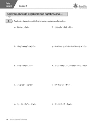 108 8º Básico, Primer Semestre
Unidad 2
Ficha
Clase 8
Operaciones de expresiones algebraicas II
Realiza las siguientes multiplicaciones de expresiones algebraicas:I.
a.	 5x • 4x • (–9x) =	
b.	 15x3
y2
z • 4xy2
z • x2
yz2
= 		
c.	 -4x2
y2
• 2x4
y2
• 3x5
=
d.	 (–12pq3
) • (–3p2
q) =
e.	 -3x • (8x – 7x3
y – 4x2
y) =		
f.	 –3ab • (a2
– 2ab + b) =
g.	 8a • (3a – 5y – 2z) – 6y • (4a – 6y + 3z) =
h.	 2 • (5a + 8b) – 3 • (3a2
- 5b) + 4a • (a – 7b) =
i.	 (a3
- b2) •(a3
+ b2
) =
j.	 (1 – 8xy) • (1 + 8xy) =
CT 8º I SEM 2017.indb 108 20-10-16 17:26
 