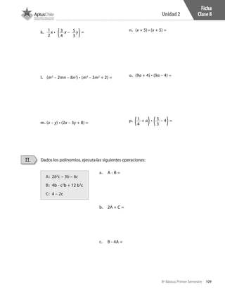 109
Unidad 2
8º Básico, Primer Semestre
Ficha
Clase 8
k.	 1
2
x • x – y =	
l.	 (m2
– 2mn – 8n2
) • (m3
– 3m2
+ 2) = 	
m.	(x – y) • (2x – 3y + 8) =
n.	 (x + 5) • (x + 5) =
o.	 (9a + 4) • (9a – 4) =		
p.	 + a • – 4 =
a.	 A - B =
b.	 2A + C =
c.	 B - 4A =
A:	 2b2
c – 3b – 6c	
B:	 4b - c2
b + 12 b2
c
C:	 4 – 2c
3
4
5
3
1
4
5
3
Dados los polinomios, ejecuta las siguientes operaciones:II.
CT 8º I SEM 2017.indb 109 20-10-16 17:26
 
