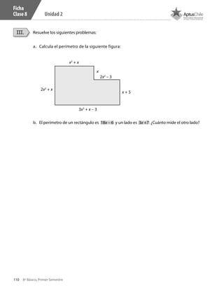110 8º Básico, Primer Semestre
Unidad 2
Ficha
Clase 8
Resuelve los siguientes problemas:III.
a.	 Calcula el perímetro de la siguiente figura:
b.	 El perímetro de un rectángulo es 18x – 6 y un lado es 3x +7 ¿Cuánto mide el otro lado?
3x2
+ x – 3
x2
+ x
2x2
+ x
2x2
– 3
x + 5
x
CT 8º I SEM 2017.indb 110 20-10-16 17:26
 