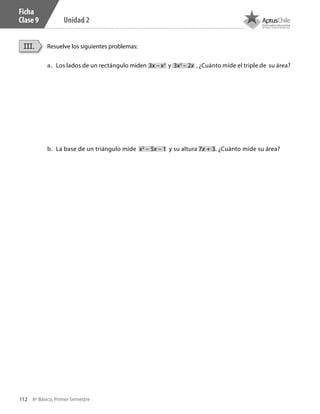 112 8º Básico, Primer Semestre
Unidad 2
Ficha
Clase 9
Resuelve los siguientes problemas:III.
a.	 Los lados de un rectángulo miden 3x – x2
y 3x2
– 2x , ¿Cuánto mide el triple de su área?
b.	 La base de un triángulo mide x2
– 5x – 1 y su altura 7x + 3. ¿Cuánto mide su área?
CT 8º I SEM 2017.indb 112 20-10-16 17:26
 