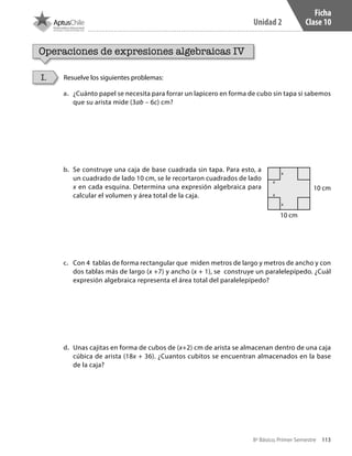 113
Unidad 2
8º Básico, Primer Semestre
Ficha
Clase 10
Operaciones de expresiones algebraicas IV
Resuelve los siguientes problemas:I.
a.	 ¿Cuánto papel se necesita para forrar un lapicero en forma de cubo sin tapa si sabemos
que su arista mide (3ab – 6c) cm?
b.	 Se construye una caja de base cuadrada sin tapa. Para esto, a
un cuadrado de lado 10 cm, se le recortaron cuadrados de lado
x en cada esquina. Determina una expresión algebraica para
calcular el volumen y área total de la caja.
c.	 Con 4 tablas de forma rectangular que miden metros de largo y metros de ancho y con
dos tablas más de largo (x +7) y ancho (x + 1), se construye un paralelepípedo. ¿Cuál
expresión algebraica representa el área total del paralelepípedo?
d.	 Unas cajitas en forma de cubos de (x+2) cm de arista se almacenan dentro de una caja
cúbica de arista (18x + 36). ¿Cuantos cubitos se encuentran almacenados en la base
de la caja?
10 cm
10 cm
x
x
x
x
CT 8º I SEM 2017.indb 113 20-10-16 17:26
 