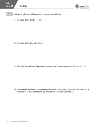 114 8º Básico, Primer Semestre
Unidad 2
Ficha
Clase 10
Calcula el volumen de los siguientes cuerpos geométricos:II.
a.	 	Un cubo de arista (3x – y) cm.
b.	 	Un cubo de área basal 4x2
cm2
.
c.	 	Un cubo formado por 6 cuadrados congruentes, cada uno de área (6v3
m – m2
) cm2
.
d.	 	Un paralelepípedo de tal manera que la medida de su largo es el triple de su ancho, y
la altura es la mitad del ancho. La medida del ancho es 8xy2
metros.
CT 8º I SEM 2017.indb 114 20-10-16 17:26
 