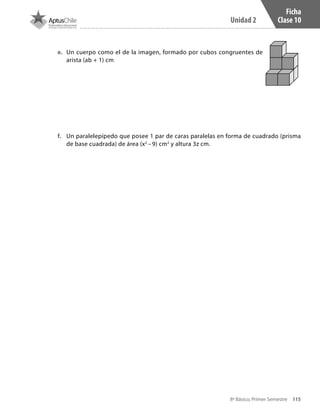 115
Unidad 2
8º Básico, Primer Semestre
Ficha
Clase 10
e.	 	Un cuerpo como el de la imagen, formado por cubos congruentes de
arista (ab + 1) cm
f.	 Un paralelepípedo que posee 1 par de caras paralelas en forma de cuadrado (prisma
de base cuadrada) de área (x2
– 9) cm2
y altura 3z cm.
CT 8º I SEM 2017.indb 115 20-10-16 17:26
 