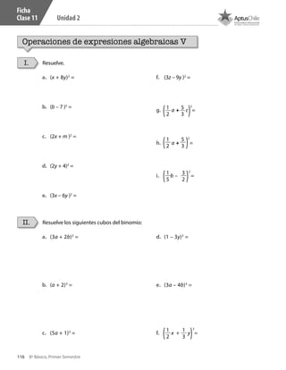 116 8º Básico, Primer Semestre
Unidad 2
Ficha
Clase 11
Operaciones de expresiones algebraicas V
Resuelve.
Resuelve los siguientes cubos del binomio:
I.
II.
a.	 (x + 8y)2
=
b.	 (b – 7 )2
=
c.	 (2x + m )2
=
d.	 (2y + 4)2
=
e.	 (3x – 6y )2
=
f.	 (3z – 9y )2
=
g.	 a + c =
h.	 a + =
i.	 b – =
a.	 (3a + 2b)3
=
b.	 (a + 2)3
=
c.	 (5a + 1)3
=
d.	 (1 – 3y)3
=
e.	 (3a – 4b)3
=
f.	 x + y =
1
2
5
3
1
2
5
3
1
5
3
2
1
2
1
3
2
2
2
3
CT 8º I SEM 2017.indb 116 20-10-16 17:26
 