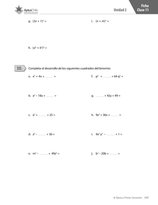 117
Unidad 2
8º Básico, Primer Semestre
Ficha
Clase 11
Completa el desarrollo de los siguientes cuadrados del binomio:III.
a.	 x2
+ 4x + =
b.	 a2
– 18a + =
c.	 a2
+ + 25 =
d.	 z2
– + 36 =
e.	 m2
– + 49z2
=
f.	 p2
+ + 64 q2
=
g.	 + 42y + 49 =
h.	 9x2
+ 36x + =
i.	 4x2
y2
– + 1 =
j.	 b2
– 20b + =
g.	 (3x + 1)3
=
h.	 (a2
+ b3
)3
=
i.	 (n + m)3
=
CT 8º I SEM 2017.indb 117 20-10-16 17:26
 