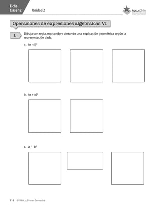 118 8º Básico, Primer Semestre
Unidad 2
Ficha
Clase 12
Operaciones de expresiones algebraicas VI
Dibuja con regla, marcando y pintando una explicación geométrica según la
representación dada.
I.
a.	 (a - b)2
b.	 (a + b)2
c.	 a 2
- b2
CT 8º I SEM 2017.indb 118 20-10-16 17:26
 
