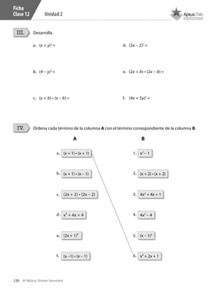 120 8º Básico, Primer Semestre
Unidad 2
Ficha
Clase 12
Desarrolla.
Ordena cada término de la columna A con el término correspondiente de la columna B.
III.
IV.
a.	 (x + y)2
=
b.	 (4 – y)2
=
c.	 (x + b) • (x – b) =
d.	 (3x – 2)2
=
e.	 (2x + b) • (2x – b) =
f.	 (4x + 5y)2
=
x2
– 1(x + 1) • (x + 1)
(x – 1)2
(2x + 1)²
4x2
– 4x² + 4x + 4
(x + 2) • (x + 2)(x + 1) • (x – 1)
x² + 2x + 1(x –1) • (x – 1)
4x2
+ 4x + 1(2x + 2) • (2x – 2)
1.
2.
3.
4.
5.
6.
a.
b.
c.
d.
e.
f.
A B
CT 8º I SEM 2017.indb 120 20-10-16 17:26
 
