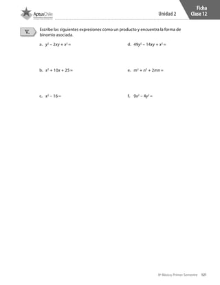 121
Unidad 2
8º Básico, Primer Semestre
Ficha
Clase 12
Escribe las siguientes expresiones como un producto y encuentra la forma de
binomio asociada.
V.
a.	 y2
– 2xy + x2
=
b.	 x2
+ 10x + 25 =
c.	 x2
– 16 =
d.	 49y2
– 14xy + x2
=
e.	 m2
+ n2
+ 2mn =
f.	 9x2
– 4y2
=
CT 8º I SEM 2017.indb 121 20-10-16 17:26
 