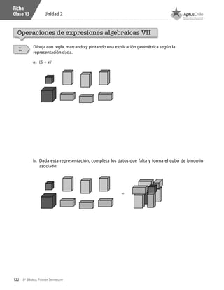 122 8º Básico, Primer Semestre
Unidad 2
Ficha
Clase 13
Operaciones de expresiones algebraicas VII
Dibuja con regla, marcando y pintando una explicación geométrica según la
representación dada.
I.
a.	 (5 + x)3
b.	 Dada esta representación, completa los datos que falta y forma el cubo de binomio
asociado:
=
CT 8º I SEM 2017.indb 122 20-10-16 17:26
 