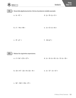 123
Unidad 2
8º Básico, Primer Semestre
Ficha
Clase 13
Desarrolla algebraicamente o forma el producto notable asociado:
Reduce las siguientes expresiones:
II.
III.
a.	 (a – 4)3
=
b.	 x2
– 14x + 48 =
c.	 (9 – y)3
=
d.	 (y – 9) • (y + 2) =
e.	 (x + 5) • (x + 8) =
f.	 (2x+y)3
=
a.	 x3
+ 9x2
+ 27x + 27 =
b.	 (2x + 4)3
– (2x + 4) • (2x – 4) =
c.	 8x3
– 36x2
+ 54x – 27 =
d.	 (x – 4) • (x + 8) + (x – 5) • (x – 8) =
e.	 (x – 5)3
– (x + 5)3
=
CT 8º I SEM 2017.indb 123 20-10-16 17:26
 