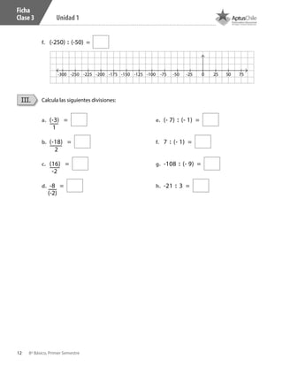 12 8º Básico, Primer Semestre
Unidad 1
Ficha
Clase 3
f.	 (-250) : (-50) =
Calcula las siguientes divisiones:III.
a.	 (-3) =
b.	 (-18) =
c.	 (16) =
d.	 -8 =
e.	 (- 7) : (- 1) =
f.	 7 : (- 1) =
g.	 -108 : (- 9) =
h.	 -21 : 3 =
-2
2
1
(-2)
-250-300 -225 -200 -175 -150 -125 -100 -75 -50 -25 0 25 50 75
CT 8º I SEM 2017.indb 12 20-10-16 17:25
 