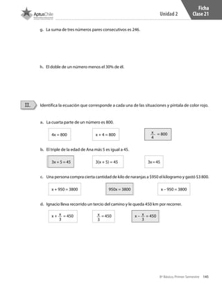 145
Unidad 2
8º Básico, Primer Semestre
Ficha
Clase 21
Identifica la ecuación que corresponde a cada una de las situaciones y píntala de color rojo.II.
a.	 La cuarta parte de un número es 800.
4x = 800 		 x + 4 = 800 		
x
4
= 800
b.	 El triple de la edad de Ana más 5 es igual a 45.
3x + 5 = 45 		 3(x + 5) = 45	 		 3x=45
c.	 Una persona compra cierta cantidad de kilo de naranjas a $950 el kilogramo y gastó $3 800.
x + 950 = 3800 		 950x = 3800 		 x – 950 = 3800
d.	 Ignacio lleva recorrido un tercio del camino y le queda 450 km por recorrer.
x + x
3
= 450 		
x
3
= 450 		 x – x
3
= 450
g.	 La suma de tres números pares consecutivos es 246.
h.	 El doble de un número menos el 30% de él.
CT 8º I SEM 2017.indb 145 20-10-16 17:26
 