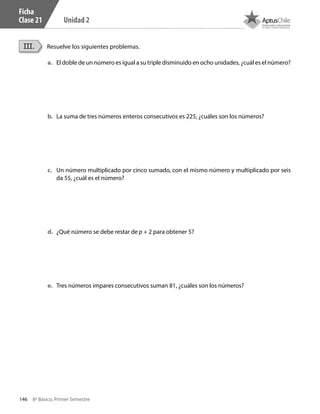 146 8º Básico, Primer Semestre
Unidad 2
Ficha
Clase 21
Resuelve los siguientes problemas.III.
a.	 El doble de un número es igual a su triple disminuido en ocho unidades, ¿cuál es el número?
b.	 La suma de tres números enteros consecutivos es 225, ¿cuáles son los números?
c.	 Un número multiplicado por cinco sumado, con el mismo número y multiplicado por seis
da 55, ¿cuál es el número?
d.	 ¿Qué número se debe restar de p + 2 para obtener 5?
e.	 Tres números impares consecutivos suman 81, ¿cuáles son los números?
CT 8º I SEM 2017.indb 146 20-10-16 17:26
 