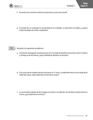147
Unidad 2
8º Básico, Primer Semestre
Ficha
Clase 21
Resuelve los siguientes problemas.IV.
a.	 Un terreno rectangular se quiere cercar con 3 corridas de alambre. Si el ancho es de 12 metros
y el largo es de 46 metros, ¿qué cantidad de alambre se necesita?
b.	 Si la suma de las edades de dos hermanos es 21 años. La edad del menor es la mitad de la
edad del mayor, ¿Qué edad tiene el hermano mayor?
c.	 La suma de las edades de dos amigos es 54 años. La edad de uno de ellos excede al otro en
6 años, ¿qué edad tiene el menor?
f.	 Encontrar tres números enteros consecutivos cuya suma sea 84.
g.	 Si el lado de un cuadrado es aumentado en 8 unidades, su perímetro se triplica, ¿cuánto
miden los lados de ambos cuadrados?
CT 8º I SEM 2017.indb 147 20-10-16 17:26
 