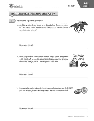 13
Unidad 1
8º Básico, Primer Semestre
Ficha
Clase 4
Multiplicación números enteros IV
Resuelve los siguientes problemas.I.
a.	 Andrés apostando en las carreras de caballos, el mismo monto
en cada ronda, perdió luego de 3 rondas $60 600. ¿Cuánto dinero
aposto a cada carrera?
b.	 Una compañía de seguros declara que luego de un año perdió
4 800 clientes. Si se considera que la perdida mensual fue la misma
durante el año, ¿Cuántos clientes perdió cada mes?
c.	 La cuenta bancaria de Amelia tiene un costo de mantención de $12 300
por tres meses, ¿cuánto dinero perderá Amelia por mantención?
Respuesta Literal:
Respuesta Literal:
Respuesta Literal:
COMPAÑÍA
DE SEGUROS
CT 8º I SEM 2017.indb 13 20-10-16 17:25
 