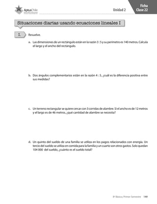 149
Unidad 2
8º Básico, Primer Semestre
Ficha
Clase 22
Situaciones diarias usando ecuaciones lineales I
Resuelve.I.
a.	 Las dimensiones de un rectángulo están en la razón 3 : 5 y su perímetro es 140 metros. Calcula
el largo y el ancho del rectángulo.
b.	 Dos ángulos complementarios están en la razón 4 : 5, ¿cuál es la diferencia positiva entre
sus medidas?
c.	 Un terreno rectangular se quiere cercar con 3 corridas de alambre. Si el ancho es de 12 metros
y el largo es de 46 metros, ¿qué cantidad de alambre se necesita?
d.	 Un quinto del sueldo de una familia se utiliza en los pagos relacionados con energía. Un
tercio del sueldo se utiliza en comida para la familia y un cuarto son otros gastos. Solo quedan
104 000 del sueldo, ¿cuánto es el sueldo total?
CT 8º I SEM 2017.indb 149 20-10-16 17:26
 