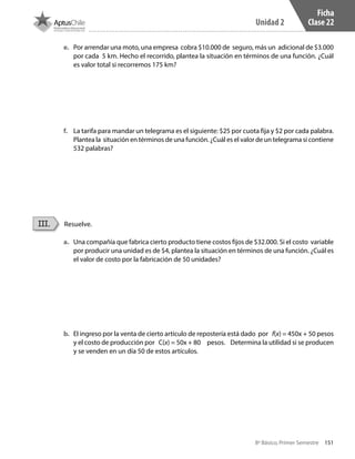 151
Unidad 2
8º Básico, Primer Semestre
Ficha
Clase 22
Resuelve.III.
e.	 Por arrendar una moto, una empresa cobra $10.000 de seguro, más un adicional de $3.000
por cada 5 km. Hecho el recorrido, plantea la situación en términos de una función. ¿Cuál
es valor total si recorremos 175 km?
f.	 La tarifa para mandar un telegrama es el siguiente: $25 por cuota fija y $2 por cada palabra.
Plantea la situación en términos de una función. ¿Cuál es el valor de un telegrama si contiene
532 palabras?
a.	 Una compañía que fabrica cierto producto tiene costos fijos de $32.000. Si el costo variable
por producir una unidad es de $4, plantea la situación en términos de una función. ¿Cuál es
el valor de costo por la fabricación de 50 unidades?
b.	 El ingreso por la venta de cierto artículo de repostería está dado por f(x) = 450x + 50 pesos
y el costo de producción por C(x) = 50x + 80 pesos. Determina la utilidad si se producen
y se venden en un día 50 de estos artículos.
CT 8º I SEM 2017.indb 151 20-10-16 17:26
 
