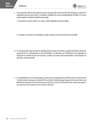 152 8º Básico, Primer Semestre
Unidad 2
Ficha
Clase 22
c.	 Una empresa ofrece dos opciones para el pago del consumo de electricidad. La opción A
establece que el costo total C se obtiene añadiendo a una cantidad fija de $3.000, $10 para
cada unidad n de electricidad consumida.
1. Encontrar el costo total si se usaron 200 unidades de electricidad
2. Calcular el número de unidades usadas cuando el costo total fue de $24.000.
d.	 Un computador baja de precio rápidamente cuando comienza a quedar obsoleto. El precio
original de un computador es de $450.000 y se devalúa en $3.000 por mes, plantea la
situación en términos de una función. ¿Cuál es el precio del computador si ha pasado un
año de su lanzamiento?
e.	 En el detalle de una cuenta de agua, se tiene que el cargo fijo es de $587 y por el consumo de
1 metro cubico de agua se cobran $234, es decir, el total a pagar según el consumo mensual.
Plantea la situación en términos de una función. ¿Cuál es el precio de la cuenta de agua si
mi consumo mensual fue de 33 metros cúbicos?
CT 8º I SEM 2017.indb 152 20-10-16 17:26
 