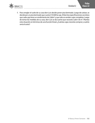153
Unidad 2
8º Básico, Primer Semestre
Ficha
Clase 22
f.	 Para arreglar el suelo de su casa don Luis decide poner piso laminado. Luego de cotizar, se
decide por un piso laminado que cuesta $10 600 la caja. Al leer las especificaciones se entera
que cada caja tiene un rendimiento de 2,66m2
y que solo se venden cajas completas. Luego
de tomar las medidas de su casa, don Luis se da cuenta que necesita cubrir 36 m2
. Plantea
esta situación en términos de una función lineal. ¿Cuántas cajas necesita comprar y cuánto
será el costo?
CT 8º I SEM 2017.indb 153 20-10-16 17:26
 