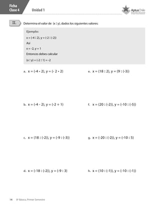 14 8º Básico, Primer Semestre
Unidad 1
Ficha
Clase 4
Determina el valor de (x : y), dados los siguientes valores:II.
a.	 x = (-4 • 2), y = (- 2 • 2)
b.	 x = (-4 - 2), y = (-2 + 1)
c.	 x = (18 : (-2)), y = (-9 : (-3))
d.	 x = (-18 : (-2)), y = (-9 : 3)
e.	 x = (18 : 2), y = (9 : (-3))
f.	 x = (20 : (-2)), y = (-10 : (-5))
g.	 x = (-20 : (-2)), y = (-10 : 5)
h.	 x = (10 : (-1)), y = (-10 : (-1))
Ejemplo:
x = (-4 : 2), y = (-2 : (-2))
Así
x = -2, y = 1
Entonces debes calcular
(x : y) = (-2 : 1) = -2
CT 8º I SEM 2017.indb 14 20-10-16 17:25
 