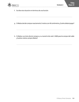 159
Unidad 2
8º Básico, Primer Semestre
Ficha
Clase 23
f.	 Escribe esta situación en términos de una función
g.	 Si Matías decide comprar exactamente 3 metros con 40 centímetros ¿Cuánto deberá pagar?
h.	 Si Matías va al otro día de compras y su mamá le dio solo $ 2800 para la compra del cable
¿Cuántos metros compro Matías?
CT 8º I SEM 2017.indb 159 20-10-16 17:26
 