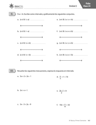 161
Unidad 2
8º Básico, Primer Semestre
Ficha
Clase 24
Si a < b. Escribe como intervalo y gráficamente los siguientes conjuntos.II.
a.	 {x ∈ ℝ / ≥ a}
b.	 {x ∈ ℝ / > a}
c.	 {x ∈ ℝ / x ≤ b}
d.	 {x ∈ ℝ / x < b}
e.	 {x ∈ ℝ / a < x < b}
f.	 {x ∈ ℝ / a ≤ x ≤ b}
g.	 {x ∈ ℝ / a < x ≤ b}
h.	 {x ∈ ℝ / a ≤ x < b}
Resuelve las siguientes inecuaciones, expresa la respuesta en intervalo.III.
a.	 5x + 2 < 2x – 1
b.	 2x > x + 1
c.	 5x – 3 < 2x – 9
d.	 x
5
+ 1 < 10
e.	 2x –1
2
> 0
f.	 10x + x
8
> 32
CT 8º I SEM 2017.indb 161 20-10-16 17:26
 