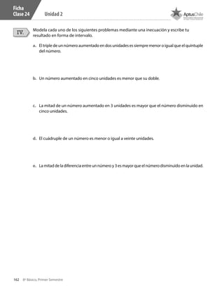 162 8º Básico, Primer Semestre
Unidad 2
Ficha
Clase 24
Modela cada uno de los siguientes problemas mediante una inecuación y escribe tu
resultado en forma de intervalo.
IV.
a.	 El triple de un número aumentado en dos unidades es siempre menor o igual que el quíntuple
del número.
b.	 Un número aumentado en cinco unidades es menor que su doble.
c.	 La mitad de un número aumentado en 3 unidades es mayor que el número disminuido en
cinco unidades.
d.	 El cuádruple de un número es menor o igual a veinte unidades.
e.	 La mitad de la diferencia entre un número y 3 es mayor que el número disminuido en la unidad.
CT 8º I SEM 2017.indb 162 20-10-16 17:26
 