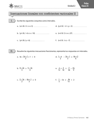 163
Unidad 2
8º Básico, Primer Semestre
Ficha
Clase 25
Inecuaciones lineales con coeficientes racionales II
Escribe los siguientes conjuntos como intervalos.
Resuelve las siguientes inecuaciones fraccionarias, representa tus respuestas en intervalos.
I.
II.
a.	 {x ∈ ℝ / 2 < x ≤ 3}
b.	 {y ∈ ℝ / −6 ≤ x < 10}
c.	 {y ∈ ℝ / y < 6}
d.	 {y ∈ ℝ / −2 < y < 3}
e.	 {x ∈ ℝ / 2 ≤ x ≤ 27}
f.	 {x ∈ ℝ / x ≥ −7}
a.	 4x − 2x + 1
3
+ 1 < 0
b.	 4 − 2x
3
≥ 5 − 3x
4
c.	 2 − 3x
2
− 6x + 1
3
≥ 0
d.	 1 − x
2
− 2x − 1
3
≥ 4x + 2
6
e.	 x
12
+ 3
18
≥ 7
36
− 5x
9
f.	 1
5
− 3x ≤ 4x
15
+ 2
CT 8º I SEM 2017.indb 163 20-10-16 17:26
 